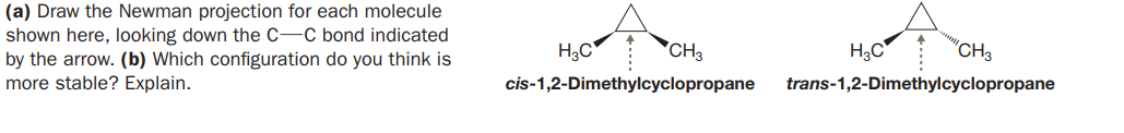 (a) Draw the Newman projection for each molecule
shown here, looking down the C-C bond indicated
by the arrow. (b) Which configuration do you think is
more stable? Explain.
H3C'
*CH3
H3C
'CH3
cis-1,2-Dimethylcyclopropane
trans-1,2-Dimethylcyclopropane
