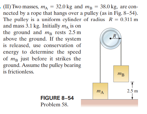 - (II) Two masses, m.
nected by a rope that hangs over a pulley (as in Fig. 8–54).
The pulley is a uniform cylinder of radius R = 0.311 m
and mass 3.1 kg. Initially ma is on
the ground and mg rests 2.5 m
above the ground. If the system
is released, use conservation of
energy to determine the speed
of mg just before it strikes the
ground. Assume the pulley bearing
32.0 kg and mg = 38.0 kg, are con-
R
is frictionless.
mB
2.5 m
FIGURE 8-54
Problem 58.
