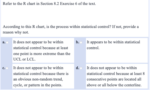 Refer to the R chart in Section 8.2 Exercise 6 of the text.
According to this R chart, is the process within statistical control? If not, provide a
reason why not.
It does not appear to be within
It appears to be within statistical
b.
statistical control because at least
control.
one point is more extreme than the
UCL or LCL.
It does not appear to be within
d. It does not appear to be within
statistical control because there is
statistical control because at least 8
an obvious non-random trend,
consecutive points are located all
cycle, or pattern in the points.
above or all below the centerline.
