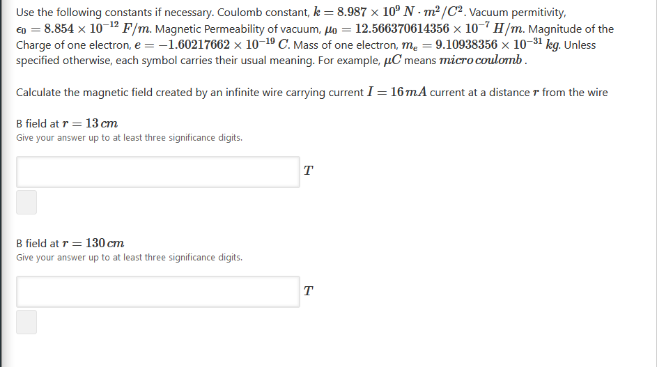 Use the following constants if necessary. Coulomb constant, k = 8.987 × 10º N - m² /C². Vacuum permitivity,
E0 = 8.854 x 10-1º F/m. Magnetic Permeability of vacuum, lo = 12.566370614356 × 10-7 H/m. Magnitude of the
Charge of one electron, e = -1.60217662 × 10–19 C. Mass of one electron, mẹ = 9.10938356 x 10-31 kg. Unless
specified otherwise, each symbol carries their usual meaning. For example, µC means micro coulomb.
Calculate the magnetic field created by an infinite wire carrying current I = 16mA current at a distance r from the wire
B field at r = 13 cm
Give your answer up to at least three significance digits.
T
B field at r = 130 cm
Give your answer up to at least three significance digits.
T
