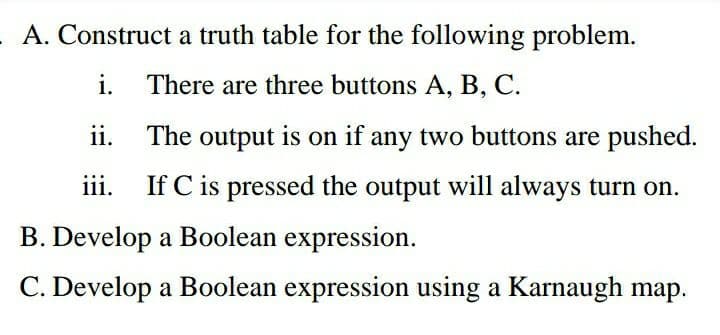 A. Construct a truth table for the following problem.
i.
There are three buttons A, B, C.
С.
ii.
The output is on if any two buttons are pushed.
iii.
If C is pressed the output will always turn on.
B. Develop a Boolean expression.
C. Develop a Boolean expression using a Karnaugh map.
