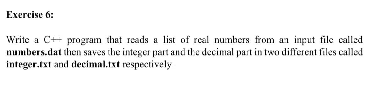 Exercise 6:
Write a C++ program that reads a list of real numbers from an input file called
numbers.dat then saves the integer part and the decimal part in two different files called
integer.txt and decimal.txt respectively.
