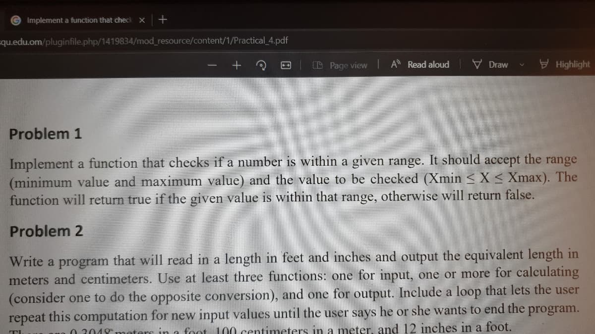 Implement a function that check X
+
=qu.edu.om/pluginfile.php/1419834/mod_resource/content/1/Practical_4.pdf
CD Page view A Read aloud
V Draw
V Highlight
Problem 1
Implement a function that checks if a number is within a given range. It should accept the range
(minimum value and maximum value) and the value to be checked (Xmin <X< Xmax). The
function will return true if the given value is within that range, otherwise will return false.
Problem 2
Write a program that will read in a length in feet and inches and output the equivalent length in
meters and centimeters. Use at least three functions: one for input, one or more for calculating
(consider one to do the opposite conversion), and one for output. Include a loop that lets the user
repeat this computation for new input values until the user says he or she wants to end the program.
0 3018 meters in a foot 100 centimeters in a meter. and 12 inches in a foot.
