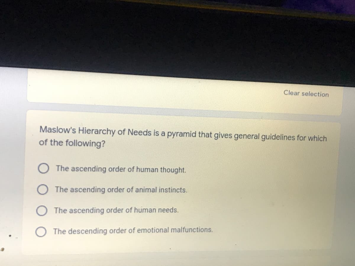 Clear selection
Maslow's Hierarchy of Needs is a pyramid that gives general guidelines for which
of the following?
The ascending order of human thought.
O The ascending order of animal instincts.
O The ascending order of human needs.
The descending order of emotional malfunctions.
