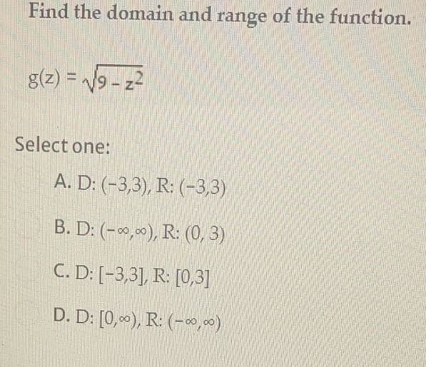 Find the domain and range of the function.
g(z) = 9 - z2
Select one:
A. D: (-3,3), R: (-3,3)
B. D: (-0,00), R: (0, 3)
C. D: [-3,3], R: [0,3]
D. D: [0,00), R: (-9, 00)
