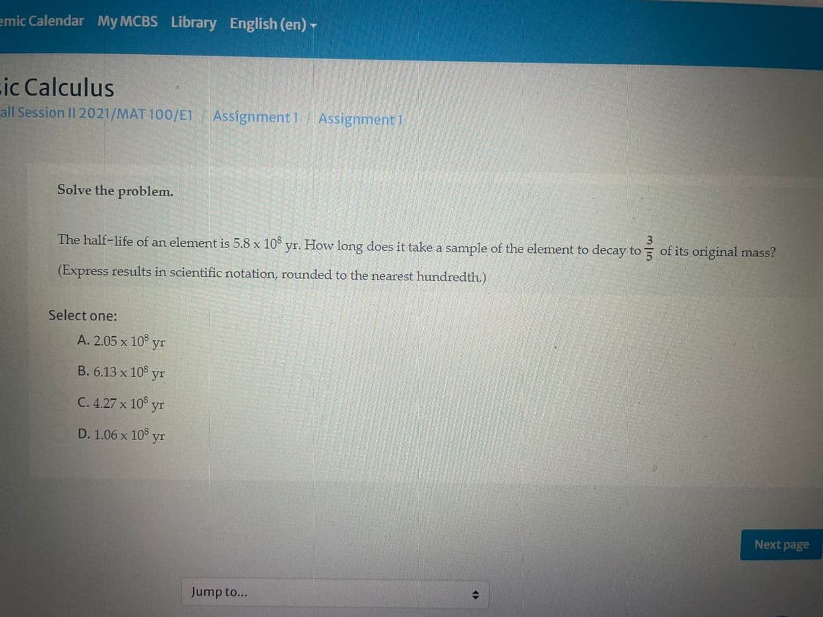 emic Calendar My MCBS Library English (en)
cic Calculus
all Session II 2021/MAT 100/E1
Assignment 1 Assignment 1
Solve the problem.
The half-life of an element is 5.8 x 10 yr. How long does it take a sample of the element to decay to of its original mass?
(Express results in scientific notation, rounded to the nearest hundredth.)
Select one:
А. 2.05 х 10° yr
В. 6.13 x 10° yr
C. 4.27 x 10° yr
D. 1.06 x 10° yI
Next page
Jump to...
