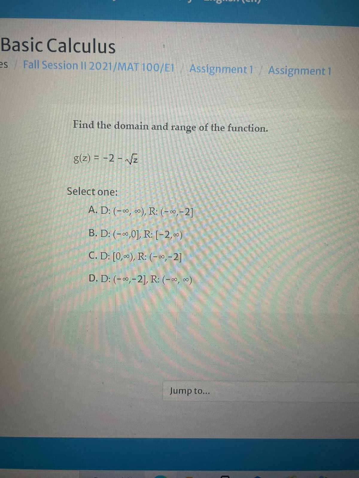 Basic Calculus
es Fall Session II 2021/MAT 100/E1 Assignment 1/ Assignment 1
Find the domain and range of the function.
g(z) = -2 - Jz
Select one:
A. D: (-∞, ), R: (-0,-2]
B. D: (-0,0], R: [-2,)
C. D: [0,«), R: (-»,-2]
D. D: (-0,-2], R: (-0, 0)
Jump to...
