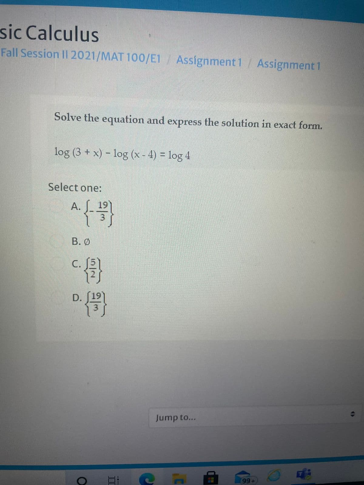 sic Calculus
Fall Session II 2021/MAT 100/E1/ Assignment 1/ Assignment 1
Solve the equation and express the solution in exact form.
log (3 + x) - log (x- 4) = log 4
Select one:
А.
19
В. О
骨
С.
D.
Jump to...
99+
