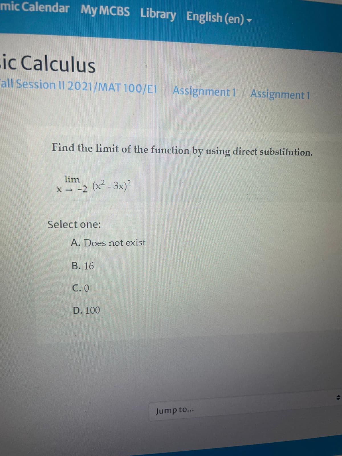 mic Calendar My MCBS Library English (en) -
ic Calculus
all Session II 2021/MAT 100/E1 Assignment 1 / Assignment 1
Find the limit of the function by using direct substitution.
lim
(x² - 3x)?
X -2
Select one:
A. Does not exist
В. 16
С.О
D. 100
Jump to...
