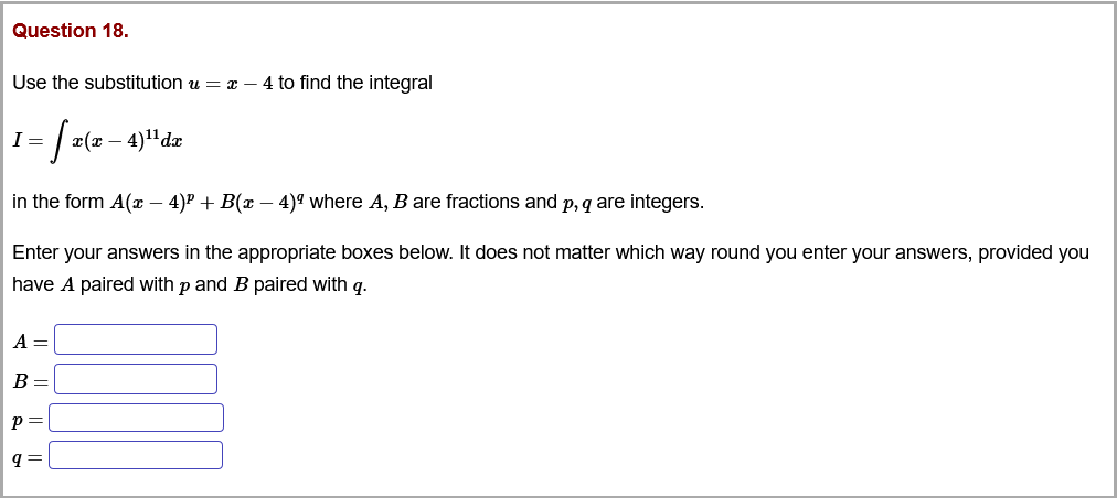 Question 18.
Use the substitution u = x – 4 to find the integral
I =
r(x –
in the form A(x – 4)P + B(x – 4)ª where A, B are fractions and p, q are integers.
Enter your answers in the appropriate boxes below. It does not matter which way round you enter your answers, provided you
have A paired with p and B paired with q.
A =
B =
p=
q =
