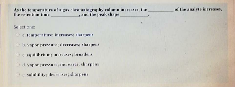 of the analyte increases,
As the temperature of a gas chromatograplhy column increases, the
the retention time
, and the peak shape
Select one:
O a. temperature; increases; sharpens
O b. vapor pressure; decreases; sharpens
O c. equilibrium; increases; broadens
O d. vapor pressure; increases; sharpens
O e. solubility; decreases; sharpens
