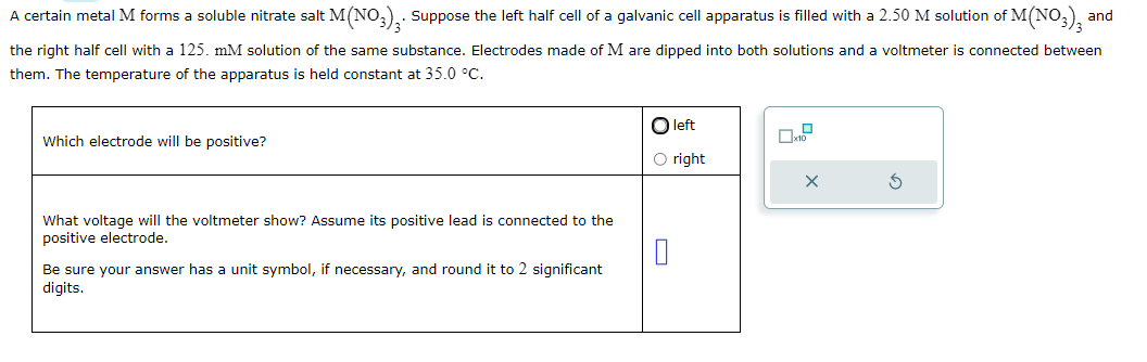 A certain metal M forms a soluble nitrate salt M(NO3)3. Suppose the left half cell of a galvanic cell apparatus is filled with a 2.50 M solution of M(NO3)3 and
the right half cell with a 125. mM solution of the same substance. Electrodes made of M are dipped into both solutions and a voltmeter is connected between
them. The temperature of the apparatus is held constant at 35.0 °C.
Which electrode will be positive?
What voltage will the voltmeter show? Assume its positive lead is connected to the
positive electrode.
Be sure your answer has a unit symbol, if necessary, and round it to 2 significant
digits.
O left
O right
0
S