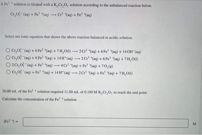 A Fe²+ solution is titrated with a K₂Cr₂O, solution according to the unbalanced reaction below.
Cr₂O² (aq) + Fe² (aq) → Cr³ (aq) + Fe³+(aq)
Select net ionic equation that shows the above reaction balanced in acidic solution.
O Cr₂O² (aq) + 6 Fe²
O Cr₂O3(aq) + 6 Fe²
O 2 Cr₂0 (aq) + Fe²
(aq) 4 Cr³ (aq) + Fe³ (aq) +70₂(g)
O Cr₂O² (aq) + Fe² (aq) + 14 H+ (aq) 2 Cr³ (aq) + Fe (aq) + 7 H₂O(1)
(aq) + 7 H₂O(1) 2 Cr³ (aq) + 6 Fe³+(aq) + 14 OH(aq)
-
(aq) + 14 H+ (aq) → 2 Cr³ (aq) + 6 Fe³ (aq) + 7 H₂O(1)
-
[Fe²+] =
-
20.00 mL of the Fe²+ solution required 11.00 mL of 0.100 M K₂Cr₂O, to reach the end point.
Calculate the concentration of the Fe²+ solution.
M