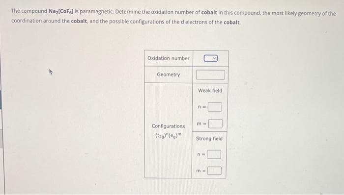 The compound Na₂[CoF6] is paramagnetic. Determine the oxidation number of cobalt in this compound, the most likely geometry of the
coordination around the cobalt, and the possible configurations of the d electrons of the cobalt.
Oxidation number
Geometry
Configurations
(tag)"(eg)m
Weak field
n=
m ==
Strong field i
nw
m=