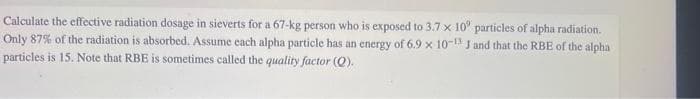 Calculate the effective radiation dosage in sieverts for a 67-kg person who is exposed to 3.7 x 10' particles of alpha radiation.
Only 87% of the radiation is absorbed. Assume each alpha particle has an energy of 6.9 x 10-13 J and that the RBE of the alpha
particles is 15. Note that RBE is sometimes called the quality factor (Q).