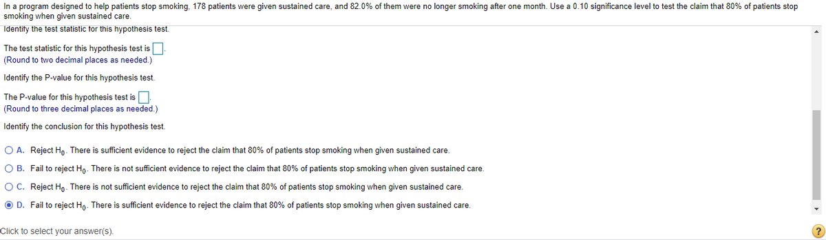 In a program designed to help patients stop smoking, 178 patients were given sustained care, and 82.0% of them were no longer smoking after one month. Use a 0.10 significance level to test the claim that 80% of patients stop
smoking when given sustained care.
Identify the test statistic tor this hypothesis test.
The test statistic for this hypothesis test is
(Round to two decimal places as needed.)
Identify the P-value for this hypothesis test.
The P-value for this hypothesis test is
(Round to three decimal places as needed.)
Identify the conclusion for this hypothesis test.
O A. Reject Ho- There is sufficient evidence to reject the claim that 80% of patients stop smoking when given sustained care.
O B. Fail to reject Ho. There is not sufficient evidence to reject the claim that 80% of patients stop smoking when given sustained care.
O C. Reject Hn. There is not sufficient evidence to reject the claim that 80% of patients stop smoking when given sustained care.
O D. Fail to reject Ho. There is sufficient evidence to reject the claim that 80% of patients stop smoking when given sustained care.
Click to select your answer(s).
?
