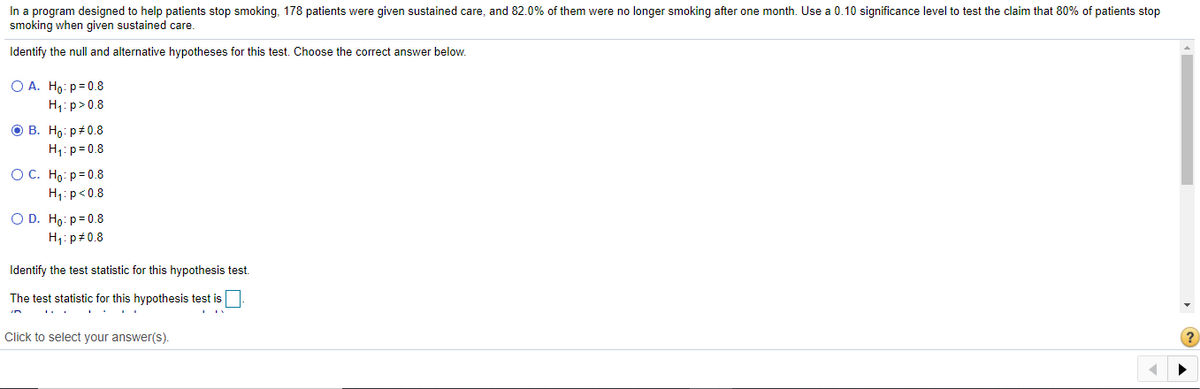 In a program designed to help patients stop smoking, 178 patients were given sustained care, and 82.0% of them were no longer smoking after one month. Use a 0.10 significance level to test the claim that 80% of patients stop
smoking when given sustained care.
Identify the null and alternative hypotheses for this test. Choose the correct answer below.
O A. Ho: p= 0.8
H1: p>0.8
ов. Но р#0.8
H1: p= 0.8
OC. Ho: p= 0.8
H;:p<0.8
O D. Ho: p= 0.8
H1: p+0.8
Identify the test statistic for this hypothesis test.
The test statistic for this hypothesis test is
Click to select your answer(s).
(?
