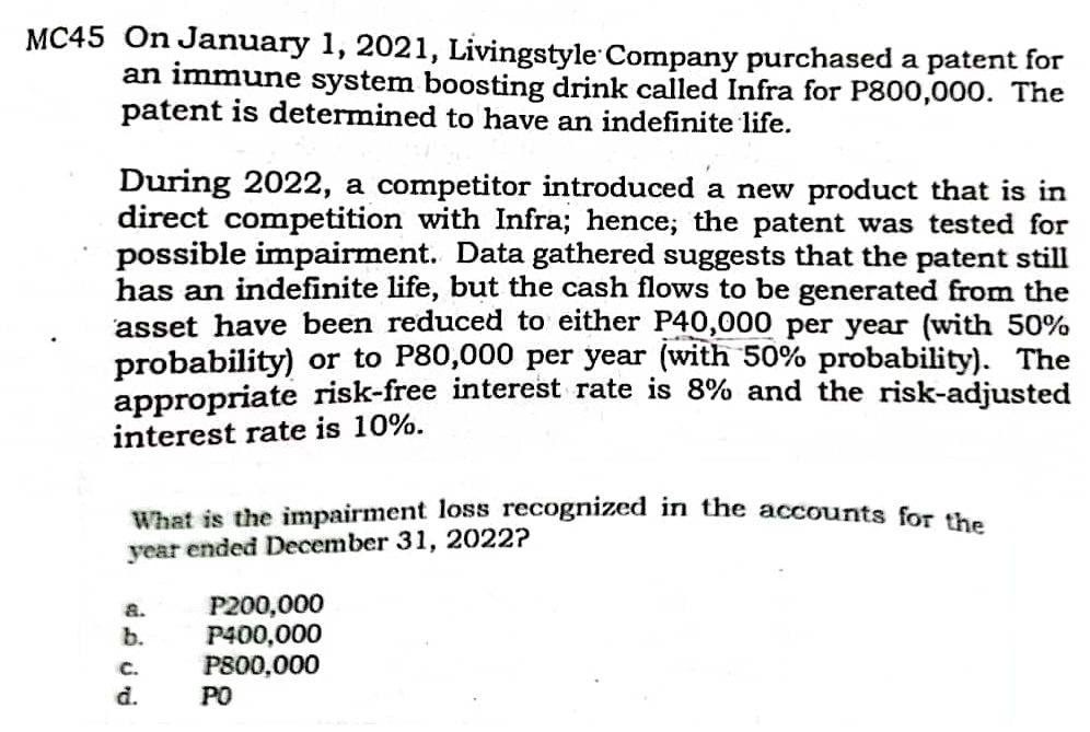 MC45 On January 1, 2021, Livingstyle Company purchased a patent for
an immune system boosting drink called Infra for P800,000. The
patent is determined to have an indefinite life.
During 2022, a competitor introduced a new product that is in
direct competition with Infra; hence; the patent was tested for
possible impairment. Data gathered suggests that the patent still
has an indefinite life, but the cash flows to be generated from the
asset have been reduced to either P40,000 per year (with 50%
probability) or to P80,000 per year (with 50% probability). The
appropriate risk-free interest rate is 8% and the risk-adjusted
interest rate is 10%.
What is the impairment loss recognized
year ended December 31, 2022?
the accounts for the
P200,000
P400,000
P800,000
a.
b.
C.
d.
PO
