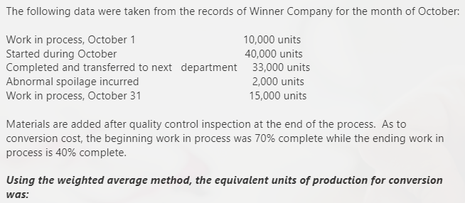 The following data were taken from the records of Winner Company for the month of October:
Work in process, October 1
Started during October
Completed and transferred to next department 33,000 units
Abnormal spoilage incurred
Work in process, October 31
10,000 units
40,000 units
2,000 units
15,000 units
Materials are added after quality control inspection at the end of the process. As to
conversion cost, the beginning work in process was 70% complete while the ending work in
process is 40% complete.
Using the weighted average method, the equivalent units of production for conversion
was:
