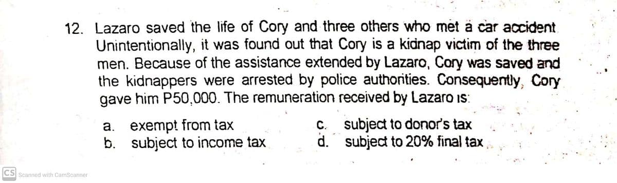 12. Lazaro saved the life of Cory and three others who met ä car accident
Unintentionally, it was found out that Cory is a kidnap victim of the three
men. Because of the assistance extended by Lazaro, Cory was saved and
the kidnappers were arrested by police authorities. Consequently, Cory
gave him P50,000. The remuneration received by Lazaro IS:
exempt from tax
b. subject to income tax
C. subject to donor's tax
d. subject to 20% final tax
a.
CS Scanned with CamScanner
