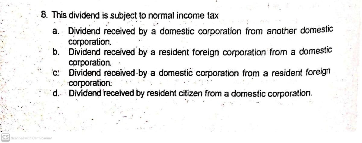 8. This dividend is subject to normal income tax
a. Dividend received by a domestic corporation from another domestic
corporation.
b. Dividend received by a resident foreign corporation from a domestic
corporation.
'C: Dividend received-by a domestic corporation from a resident foreign
corporation:
d. Dividend received by resident citizen from a domestic corporation.
CS Scanned with CamScanner
