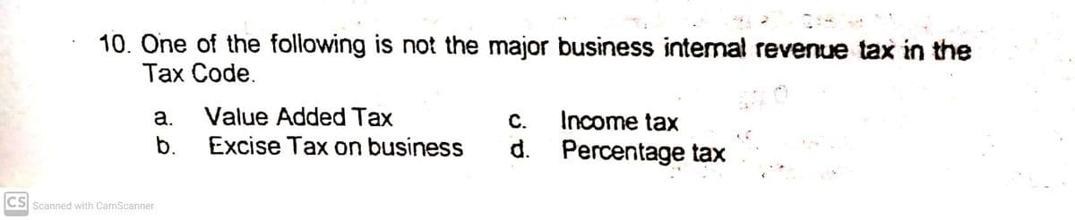 10. One of the following is not the major business internal revenue tax in the
Тах Code.
Value Added Tax
Excise Tax on business
a.
C.
Income tax
b.
d. Percentage tax
CS Scanned with CamScanner
