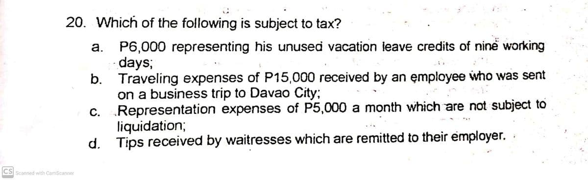 20. Which of the following is subject to tax?
P6,000 representing his unused vacation ieave credits of ninë working
days;
b. Traveling expenses of P15,000 received by an employee who was sent
on a business trip to Davao City;
C. Representation expenses of P5,000 a month which are not subject to
liquidation;
d. Tips received by waitresses which are remitted to their employer.
а.
С.
CS Scanned with CamScanner
