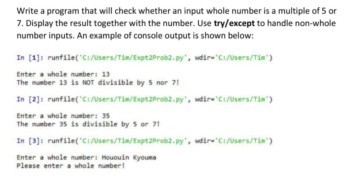 Write a program that will check whether an input whole number is a multiple of 5 or
7. Display the result together with the number. Use try/except to handle non-whole
number inputs. An example of console output is shown below:
In [1]: runfile('C:/Users/Tim/Expt2Prob2.py', wdir='C:/Users/Tim')
Enter a whole number: 13
The number 13 is NOT divisible by 5 nor 7!
In [2]: runfile('C:/Users/Tim/Expt2Prob2.py', wdir='C:/Users/Tim')
Enter a whole number: 35
The number 35 is divisible by 5 or 7!
In [3]: runfile('C:/Users/Tim/Expt2Prob2.py', wdir='C:/Users/Tim')
Enter a whole number: Hououin Kyouma
Please enter a whole number!