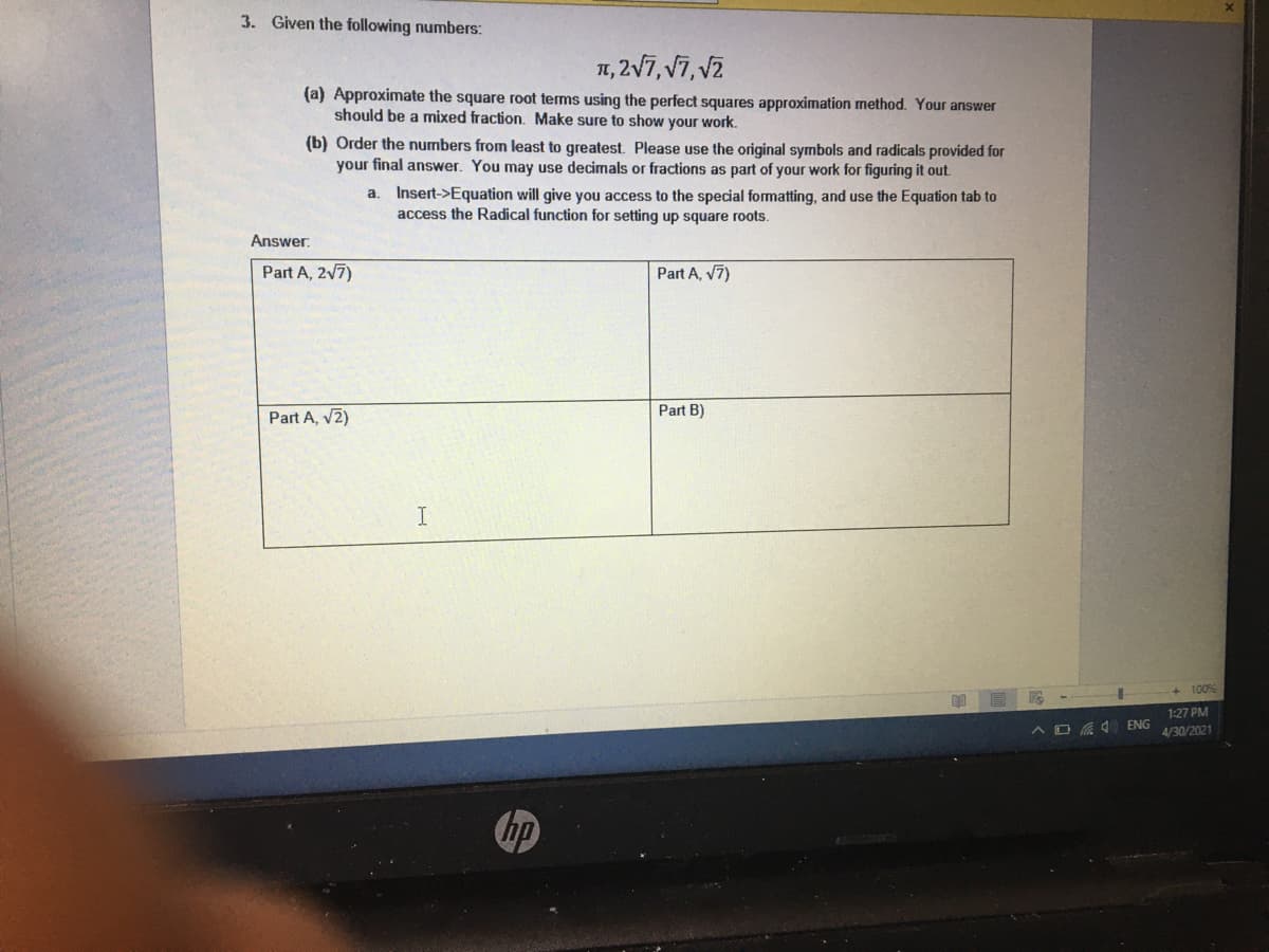 3. Given the following numbers:
1, 2V7, V7, v2
(a) Approximate the square root terms using the perfect squares approximation method. Your answer
should be a mixed fraction. Make sure to show your work.
(b) Order the numbers from least to greatest. Please use the original symbols and radicals provided for
your final answer. You may use decimals or fractions as part of your work for figuring it out.
a. Insert->Equation will give you access to the special formatting, and use the Equation tab to
access the Radical function for setting up square roots.
Answer.
Part A, 2V7)
Part A, v7)
Part A, v2)
Part B)
100
1:27 PM
A D A ENG
4/30/2021
