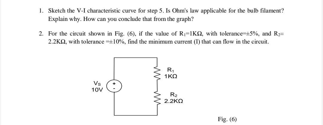 1. Sketch the V-I characteristic curve for step 5. Is Ohm's law applicable for the bulb filament?
Explain why. How can you conclude that from the graph?
2. For the circuit shown in Fig. (6), if the value of R1=1KO, with tolerance=+5%, and R2=
2.2KQ, with tolerance =+10%, find the minimum current (I) that can flow in the circuit.
R,
1KQ
Vs
10V
R2
2.2KO
Fig. (6)
