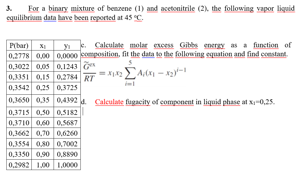 3.
For a binary mixture of benzene (1) and acetonitrile (2), the following vapor liquid
equilibrium data have been reported at 45 °C.
Calculate molar excess
Gibbs energy as
function of
Р(bar)
0,2778 0,00 0,0000 composition, fit the data to the following equation and find constant.
0,3022 0,05 0,1243 Gex
0,3351 0,15
0,3542 0,25 0,3725
X1
yi
c.
a
5
0,2784 | RT
= x1X2 > A;(x1 – x2)'-1
i=1
0,3650 0,35 0,4392 d.
Calculate fugacity of component in liquid phase at x1=0,25.
0,3715 0,50 0,5182
0,3710 0,60
0,3662 0,70 0,6260
0,5687
0,3554 0,80 0,7002
0,3350 0,90 0,8890
0,2982 1,00
1,0000
