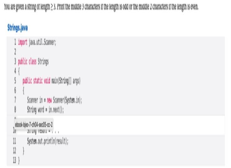 YOu are given a string ot length 23. Print the midle 3 characters it the ength is odd or the middle 2 characters if the length is even.
Strings jva
1 iport jan.util.Samer;
3 polic clas Srings
Scamer in ne Samer Systen.in);
12 }
