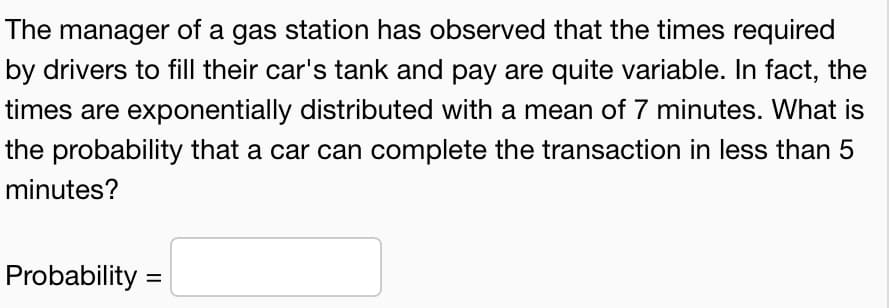 The manager of a gas station has observed that the times required
by drivers to fill their car's tank and pay are quite variable. In fact, the
times are exponentially distributed with a mean of 7 minutes. What is
the probability that a car can complete the transaction in less than 5
minutes?
Probability =
