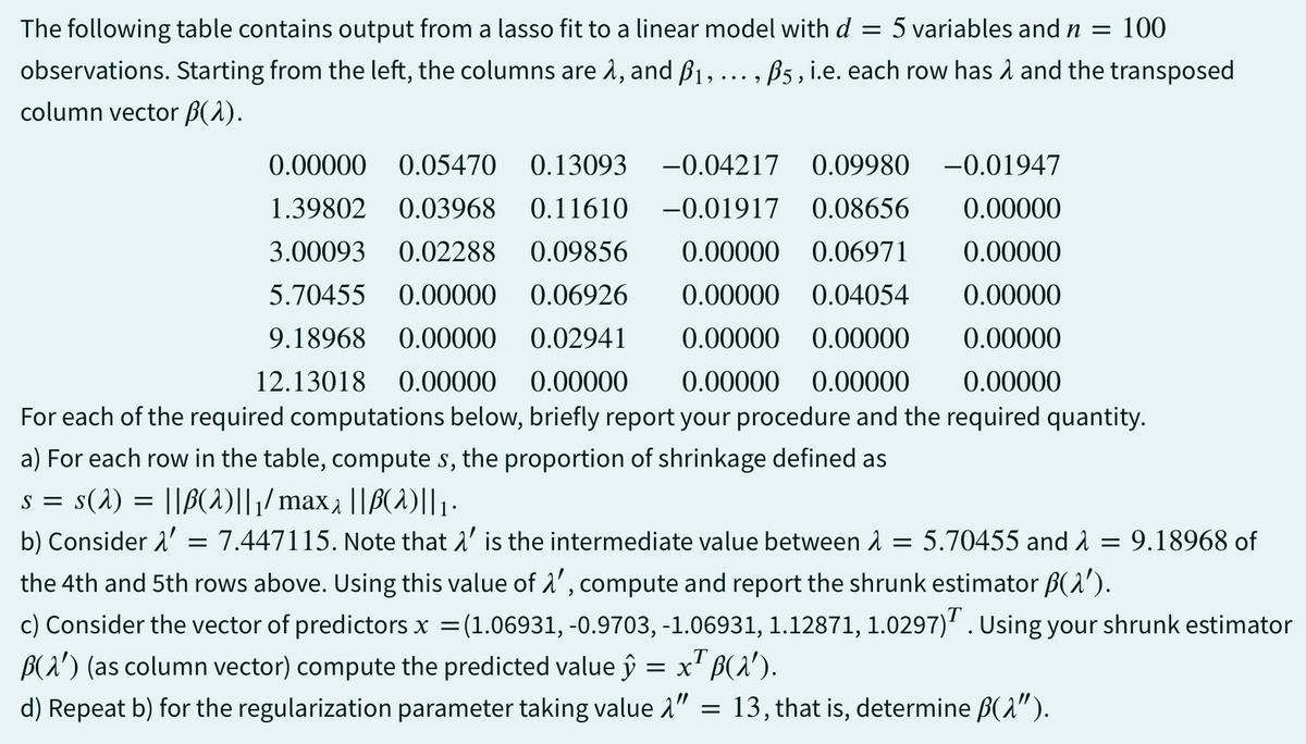The following table contains output from a lasso fit to a linear model with d = 5 variables and n = 100
observations. Starting from the left, the columns are λ, and B1, ..., ß5, i.e. each row has λ and the transposed
column vector B(λ).
0.00000 0.05470 0.13093 -0.04217 0.09980 -0.01947
1.39802 0.03968 0.11610 -0.01917 0.08656 0.00000
3.00093 0.02288 0.09856 0.00000 0.06971 0.00000
5.70455 0.00000 0.06926 0.00000 0.04054 0.00000
9.18968 0.00000 0.02941 0.00000 0.00000 0.00000
12.13018 0.00000 0.00000 0.00000 0.00000 0.00000
For each of the required computations below, briefly report your procedure and the required quantity.
a) For each row in the table, compute s, the proportion of shrinkage defined as
s = s(λ) = ||B(2)||1/ max 2 ||B(2)||1 ·
b) Consider λ = 7.447115. Note that λ' is the intermediate value between λ = 5.70455 and λ = 9.18968 of
the 4th and 5th rows above. Using this value of 1', compute and report the shrunk estimator ß(λ′).
c) Consider the vector of predictors x = (1.06931, -0.9703, -1.06931, 1.12871, 1.0297). Using your shrunk estimator
B(λ') (as column vector) compute the predicted value ŷ = x²‍ß(X′).
d) Repeat b) for the regularization parameter taking value λ"
=
13, that is, determine ẞ(λ").