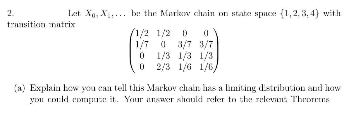 2.
Let X₁, X₁,... be the Markov chain on state space {1,2,3,4} with
transition matrix
0
1/2 1/2 0
1/7 0 3/7 3/7
1/3 1/3 1/3
0
0
2/3 1/6 1/6,
(a) Explain how you can tell this Markov chain has a limiting distribution and how
you could compute it. Your answer should refer to the relevant Theorems