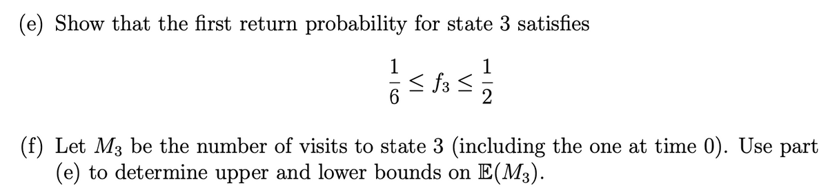 (e) Show that the first return probability for state 3 satisfies
1
2
1
6
<f3<
(f) Let M3 be the number of visits to state 3 (including the one at time 0). Use part
(e) to determine upper and lower bounds on E(M3).