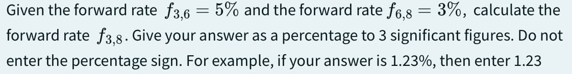 Given the forward rate ƒ3,6 = 5% and the forward rate ƒ6,8 3%, calculate the
forward rate f3,8. Give your answer as a percentage to 3 significant figures. Do not
enter the percentage sign. For example, if your answer is 1.23%, then enter 1.23
=