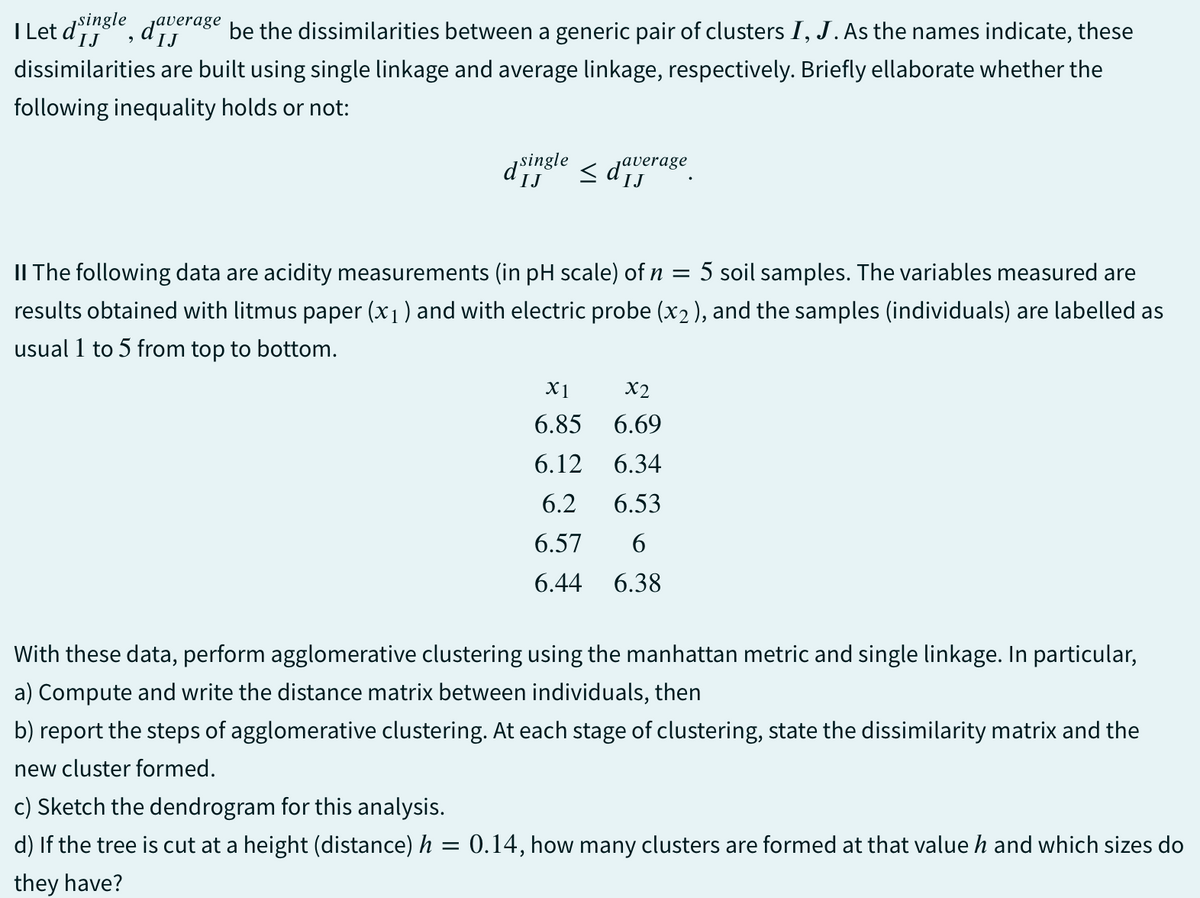 IJ
IJ
Let d'single, daverage be the dissimilarities between a generic pair of clusters I, J. As the names indicate, these
dissimilarities are built using single linkage and average linkage, respectively. Briefly ellaborate whether the
following inequality holds or not:
IJ
d single
average
IJ
II The following data are acidity measurements (in pH scale) of n
=
5 soil samples. The variables measured are
results obtained with litmus paper (x1) and with electric probe (x2), and the samples (individuals) are labelled as
usual 1 to 5 from top to bottom.
X1
X2
6.85 6.69
6.12 6.34
6.2 6.53
6.57 6
6.44 6.38
With these data, perform agglomerative clustering using the manhattan metric and single linkage. In particular,
a) Compute and write the distance matrix between individuals, then
b) report the steps of agglomerative clustering. At each stage of clustering, state the dissimilarity matrix and the
new cluster formed.
c) Sketch the dendrogram for this analysis.
d) If the tree is cut at a height (distance) h = 0.14, how many clusters are formed at that value h and which sizes do
they have?