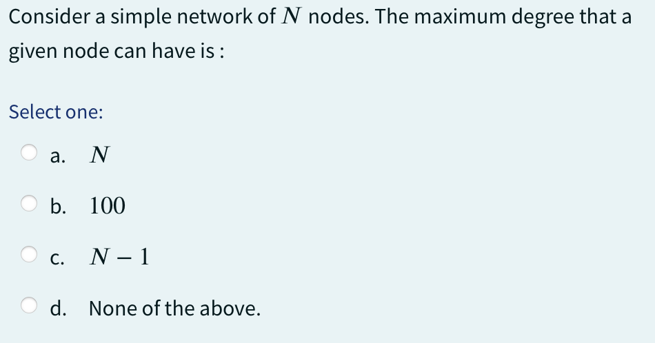 Consider a simple network of N nodes. The maximum degree that a
given node can have is :
Select one:
a. N
b. 100
C.
d.
N - 1
None of the above.