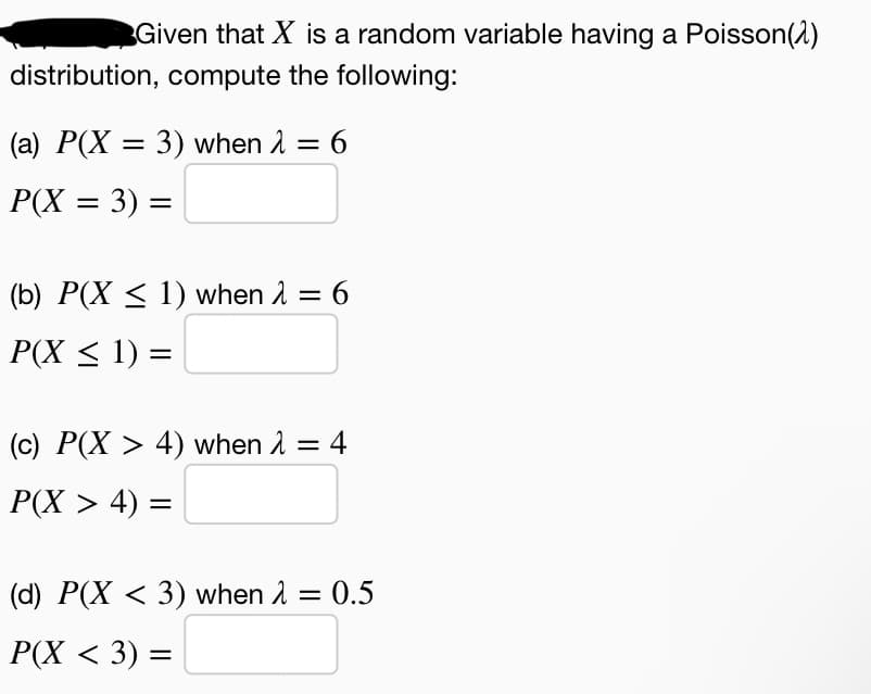 Given that X is a random variable having a Poisson(2)
distribution, compute the following:
(a) P(X = 3) when 2 = 6
P(X = 3) =
(b) P(X < 1) when 1 = 6
P(X < 1) =
(c) P(X > 4) when 1 = 4
%3D
Р(X > 4) —
(d) P(X < 3) when 2 = 0.5
Р(X < 3) %3
