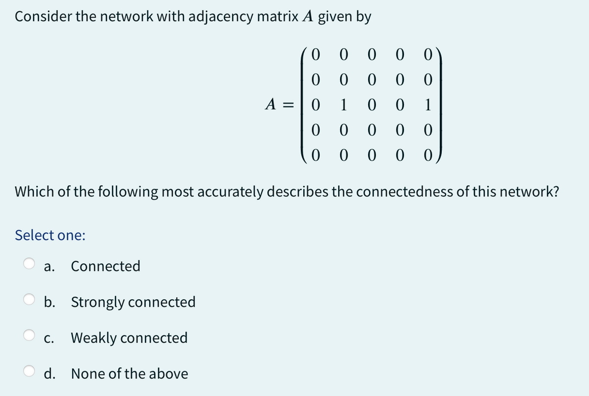 Consider the network with adjacency matrix A given by
0
0 0
00
0
0
0 0 0
0
0
0 1
00
0 0 0
0 0 0 00
Which of the following most accurately describes the connectedness of this network?
Select one:
a. Connected
b. Strongly connected
c. Weakly connected
d. None of the above
A = =