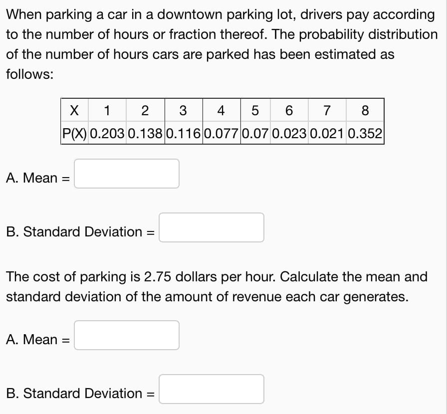 When parking a car in a downtown parking lot, drivers pay according
to the number of hours or fraction thereof. The probability distribution
of the number of hours cars are parked has been estimated as
follows:
X
2 3
4
5
6
7
8
P(X) 0.203 0.138 0.116 0.077 0.07 0.023 0.021 0.352
A. Mean =
B. Standard Deviation =
The cost of parking is 2.75 dollars per hour. Calculate the mean and
standard deviation of the amount of revenue each car generates.
A. Mean =
B. Standard Deviation
%3D
