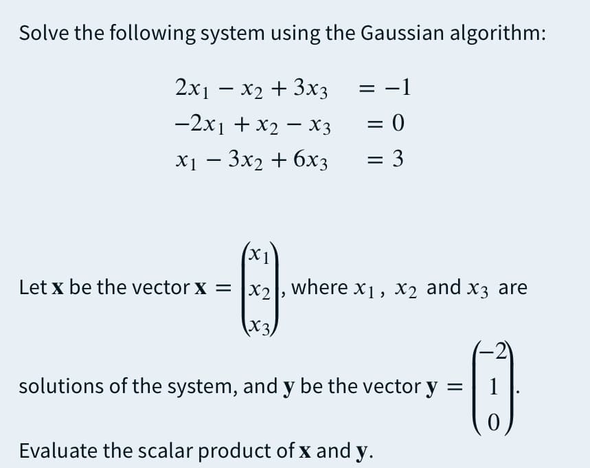 Solve the following system using the Gaussian algorithm:
2x1 – x2 + 3x3 = -
= -1
-2x1 + x2 – X3
= 0
0
X1 — Зх2 + 6х3
= 3
X1
Let x be the vector x = |x2, where x1 , x2 and x3 are
X3.
-2
solutions of the system, and y be the vector y
1
Evaluate the scalar product of x and y.
