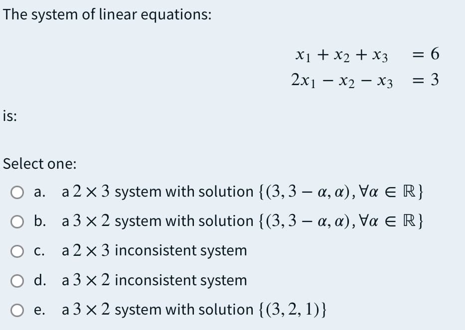 The system of linear equations:
= 6
X1 + x2 + x3
2x — х2 — хз
= 3
is:
Select one:
а.
a 2 x 3 system with solution {(3, 3 – a, a), Va E R}
O b. a 3 x 2 system with solution {(3,3 – a, a), Va E R}
О с.
a 2 x 3 inconsistent system
O d. a3 ×2 inconsistent system
O e.
a 3 × 2 system with solution {(3, 2, 1)}
