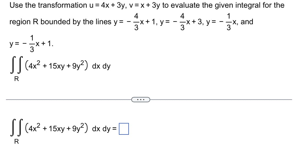 Use the transformation u = 4x + 3y, v = x + 3y to evaluate the given integral for the
4
region R bounded by the lines y = --x+ 1, y = --x+ 3, y = --x, and
3
4
1
3
3
1
--x+ 1.
3
y =
| (4x? + 15xy + 9y²) dx dy
R
...
I|(4x2 + 15xy + 9y²) dx dy =

