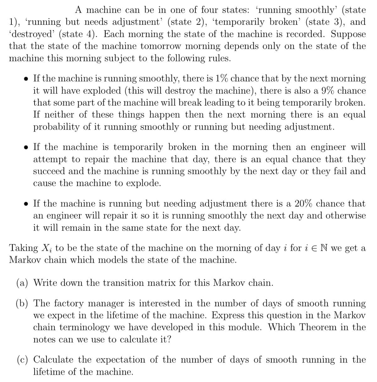 A machine can be in one of four states: 'running smoothly' (state
1), 'running but needs adjustment' (state 2), 'temporarily broken' (state 3), and
'destroyed' (state 4). Each morning the state of the machine is recorded. Suppose
that the state of the machine tomorrow morning depends only on the state of the
machine this morning subject to the following rules.
• If the machine is running smoothly, there is 1% chance that by the next morning
it will have exploded (this will destroy the machine), there is also a 9% chance
that some part of the machine will break leading to it being temporarily broken.
If neither of these things happen then the next morning there is an equal
probability of it running smoothly or running but needing adjustment.
If the machine is temporarily broken in the morning then an engineer will
attempt to repair the machine that day, there is an equal chance that they
succeed and the machine is running smoothly by the next day or they fail and
cause the machine to explode.
• If the machine is running but needing adjustment there is a 20% chance that
an engineer will repair it so it is running smoothly the next day and otherwise
it will remain in the same state for the next day.
Taking X, to be the state of the machine on the morning of day i for i EN we get a
Markov chain which models the state of the machine.
(a) Write down the transition matrix for this Markov chain.
(b) The factory manager is interested in the number of days of smooth running
we expect in the lifetime of the machine. Express this question in the Markov
chain terminology we have developed in this module. Which Theorem in the
notes can we use to calculate it?
(c) Calculate the expectation of the number of days of smooth running in the
lifetime of the machine.