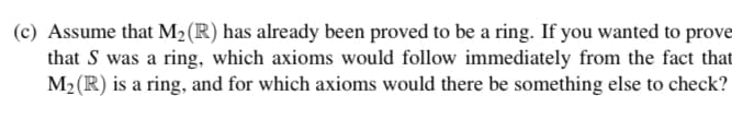 (c) Assume that M₂ (R) has already been proved to be a ring. If you wanted to prove
that S was a ring, which axioms would follow immediately from the fact that
M₂ (R) is a ring, and for which axioms would there be something else to check?