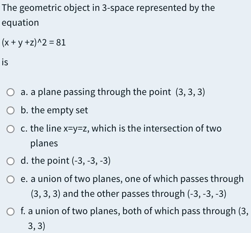 The geometric object in 3-space represented by the
equation
(x + y +z)^2 = 81
is
a. a plane passing through the point (3, 3, 3)
O b. the empty set
O c. the line x=Y3DZ, which is the intersection of two
planes
O d. the point (-3, -3, -3)
e. a union of two planes, one of which passes through
(3, 3, 3) and the other passes through (-3, -3, -3)
O f. a union of two planes, both of which pass through (3,
3, 3)
