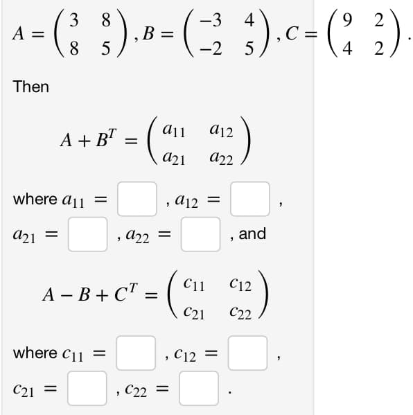 3
8
-3
^= ( ) ·* = (2₂9). c = (23)
A
B
8 5
-2 5
Then
4+8²-(0)
=
a21
a21
where a11
=
A+BT
=
=
where C11 =
C21
, 922
A-B+C¹ = = -
"
"
C22 =
a12
C11
C21
922
a12 =
, C12 =
and
C12
C22