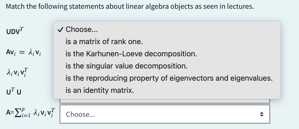 Match the following statements about linear algebra objects as seen in lectures.
is a matrix of rank one.
is the Karhunen-Loeve decomposition.
UDVT
✓ Choose...
Avi =
: Livi
λ; Vi V
UT U
is the singular value decomposition.
is the reproducing property of eigenvectors and eigenvalues.
is an identity matrix.
A==VV Choose...
i=1
་
